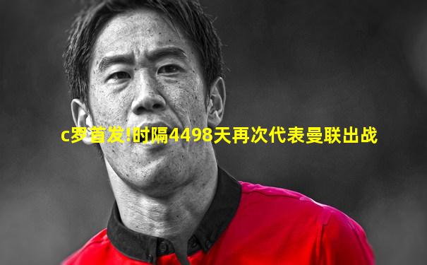 c罗首发!时隔4498天再次代表曼联出战