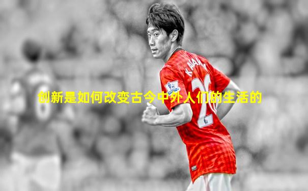 创新是如何改变古今中外人们的生活的