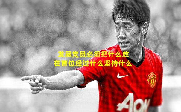 发展党员必须把什么放在首位经过什么坚持什么