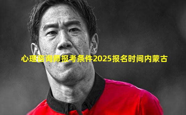 心理咨询师报考条件2025报名时间内蒙古