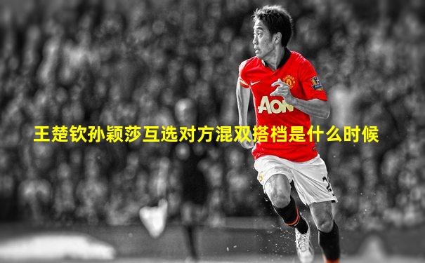 王楚钦孙颖莎互选对方混双搭档是什么时候