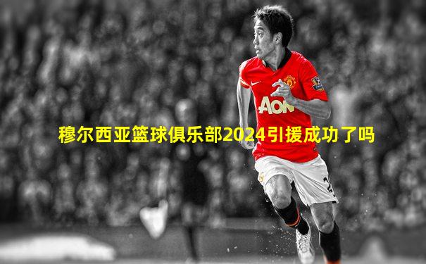 穆尔西亚篮球俱乐部2024引援成功了吗