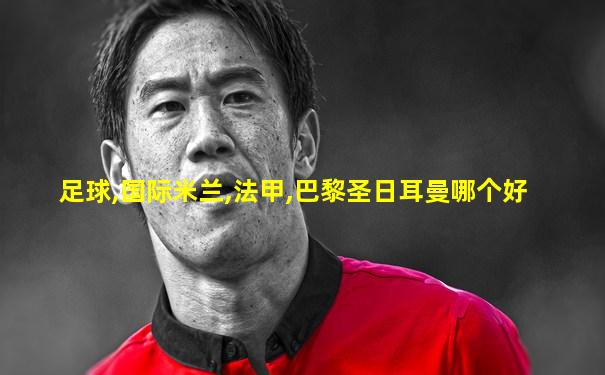 足球,国际米兰,法甲,巴黎圣日耳曼哪个好